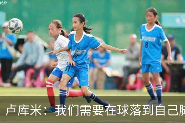 卢库米：我们需要在球落到自己脚下之前就知道要把球传向哪里